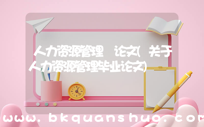 人力资源管理 论文(关于人力资源管理毕业论文)